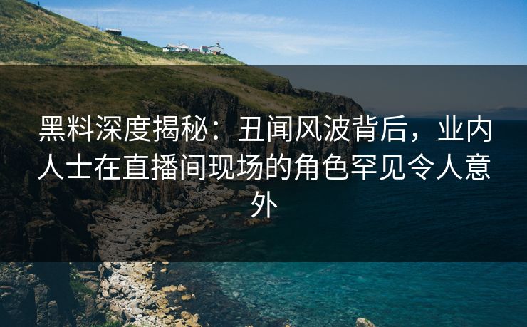 黑料深度揭秘：丑闻风波背后，业内人士在直播间现场的角色罕见令人意外