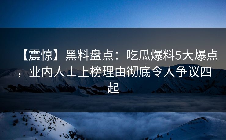 【震惊】黑料盘点：吃瓜爆料5大爆点，业内人士上榜理由彻底令人争议四起