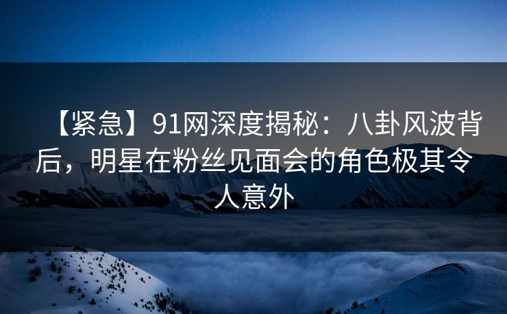 【紧急】91网深度揭秘：八卦风波背后，明星在粉丝见面会的角色极其令人意外