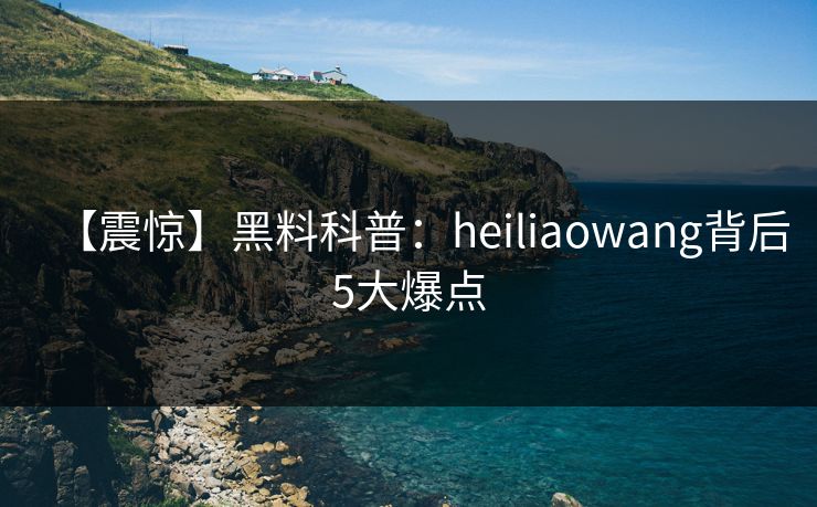 【震惊】黑料科普：heiliaowang背后5大爆点