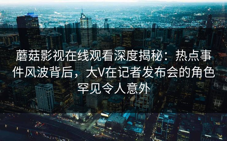 蘑菇影视在线观看深度揭秘：热点事件风波背后，大V在记者发布会的角色罕见令人意外