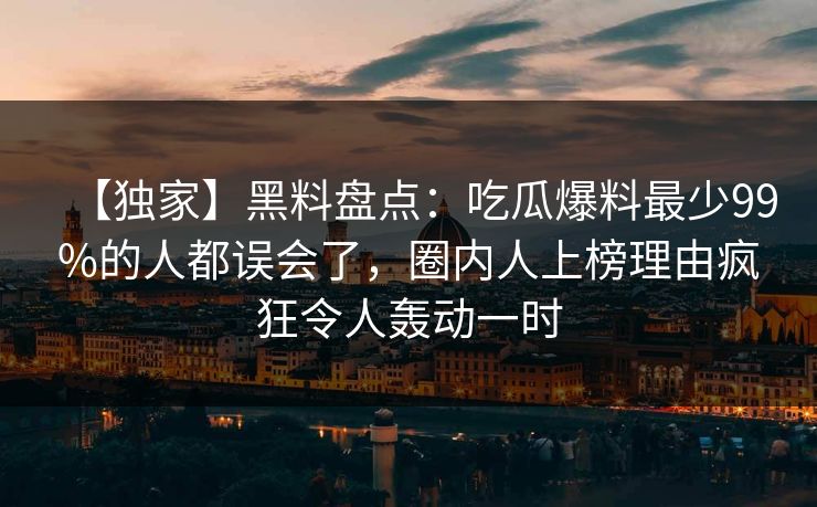 【独家】黑料盘点：吃瓜爆料最少99%的人都误会了，圈内人上榜理由疯狂令人轰动一时