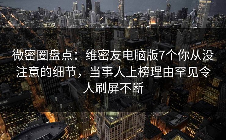 微密圈盘点：维密友电脑版7个你从没注意的细节，当事人上榜理由罕见令人刷屏不断