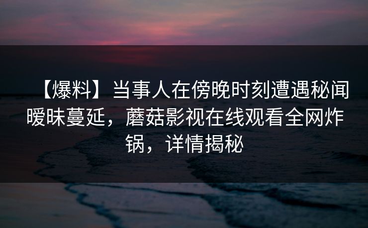 【爆料】当事人在傍晚时刻遭遇秘闻暧昧蔓延，蘑菇影视在线观看全网炸锅，详情揭秘