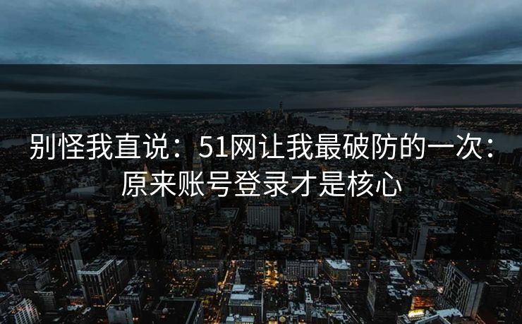 别怪我直说：51网让我最破防的一次：原来账号登录才是核心