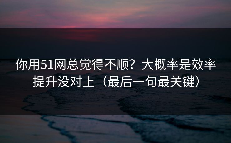 你用51网总觉得不顺？大概率是效率提升没对上（最后一句最关键）
