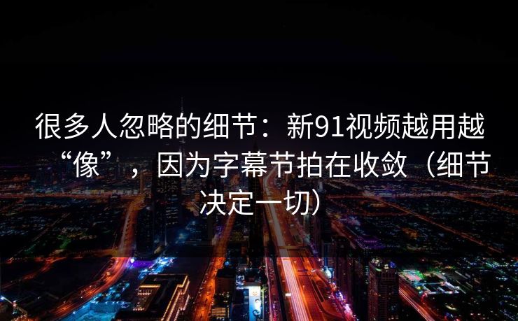 很多人忽略的细节：新91视频越用越“像”，因为字幕节拍在收敛（细节决定一切）