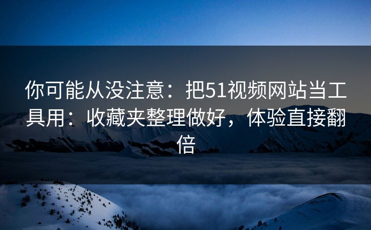 你可能从没注意：把51视频网站当工具用：收藏夹整理做好，体验直接翻倍