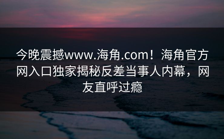 今晚震撼www.海角.com！海角官方网入口独家揭秘反差当事人内幕，网友直呼过瘾