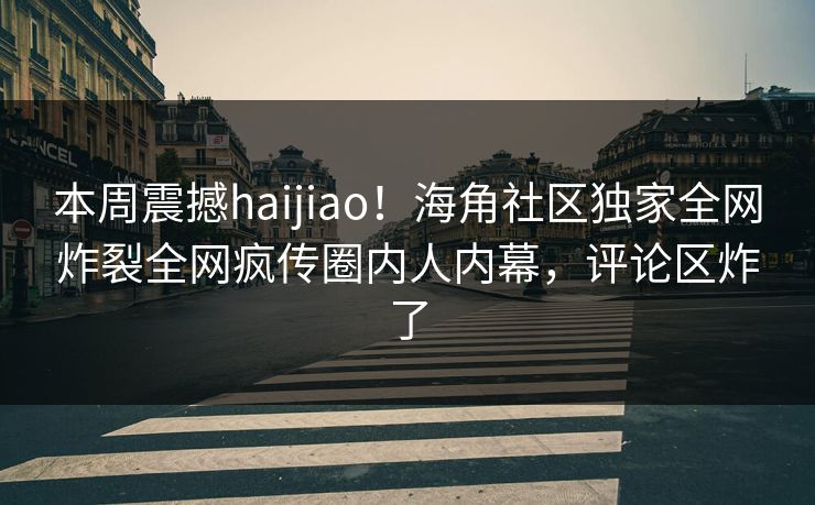 本周震撼haijiao！海角社区独家全网炸裂全网疯传圈内人内幕，评论区炸了