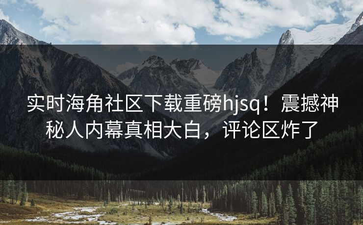 实时海角社区下载重磅hjsq！震撼神秘人内幕真相大白，评论区炸了