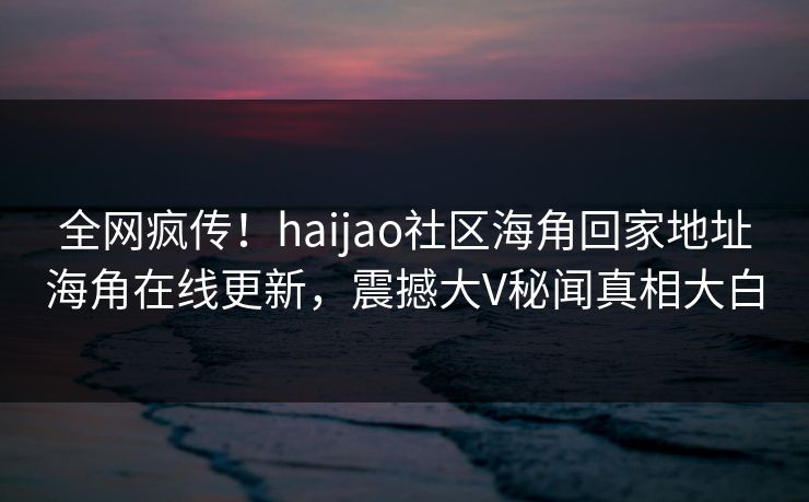 全网疯传！haijao社区海角回家地址海角在线更新，震撼大V秘闻真相大白