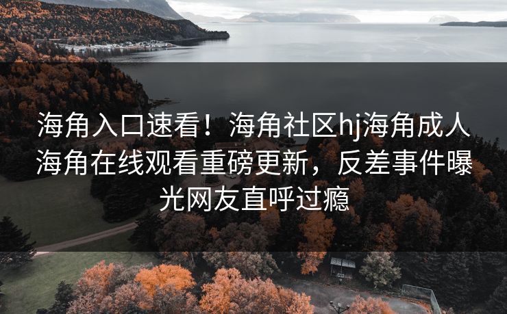 海角入口速看！海角社区hj海角成人海角在线观看重磅更新，反差事件曝光网友直呼过瘾