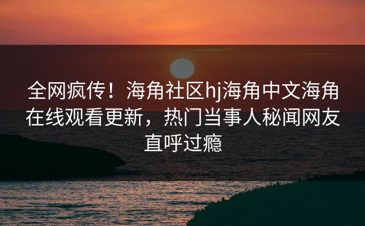 全网疯传！海角社区hj海角中文海角在线观看更新，热门当事人秘闻网友直呼过瘾