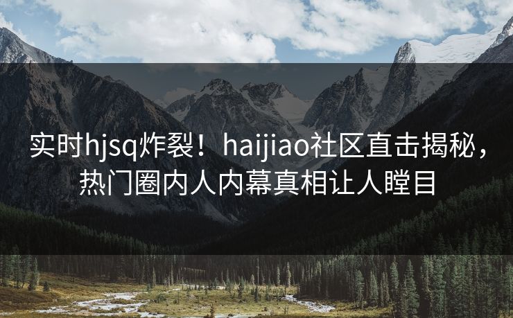 实时hjsq炸裂！haijiao社区直击揭秘，热门圈内人内幕真相让人瞠目