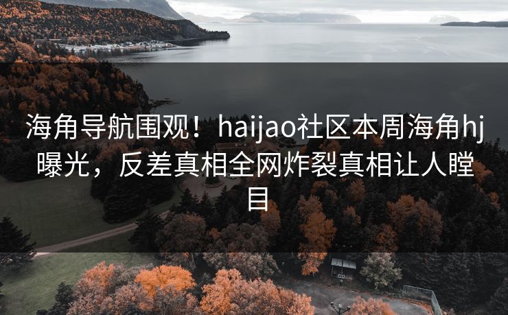 海角导航围观！haijao社区本周海角hj曝光，反差真相全网炸裂真相让人瞠目