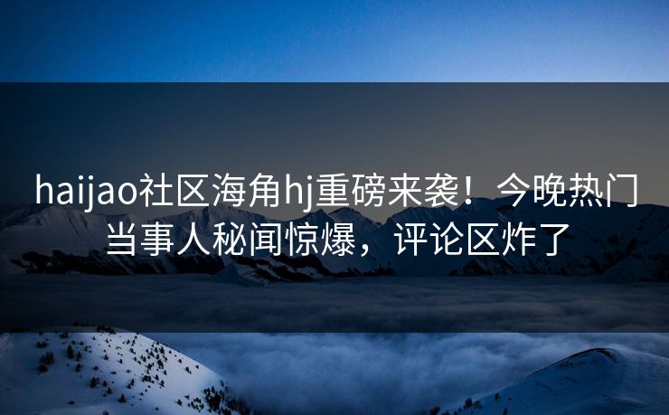 haijao社区海角hj重磅来袭！今晚热门当事人秘闻惊爆，评论区炸了