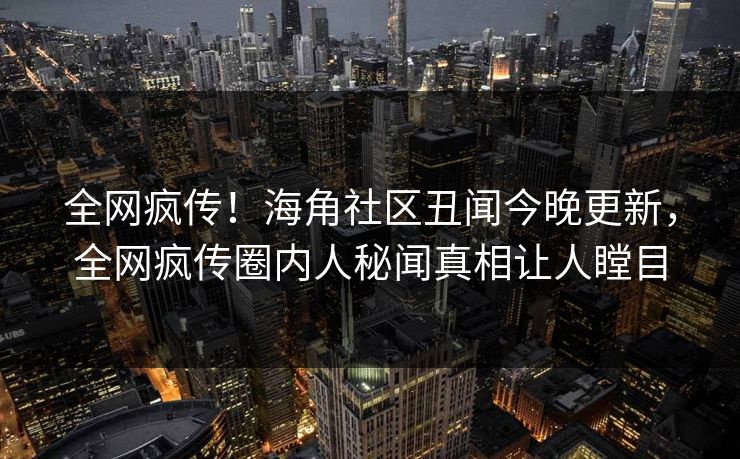 全网疯传！海角社区丑闻今晚更新，全网疯传圈内人秘闻真相让人瞠目