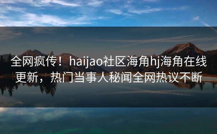 全网疯传！haijao社区海角hj海角在线更新，热门当事人秘闻全网热议不断