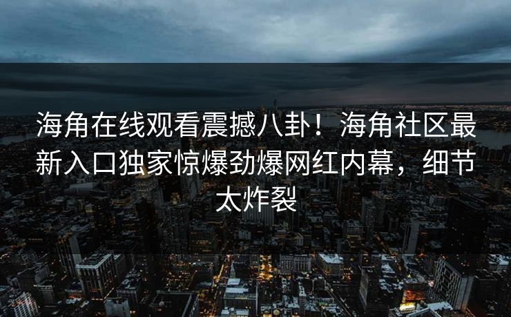 海角在线观看震撼八卦！海角社区最新入口独家惊爆劲爆网红内幕，细节太炸裂