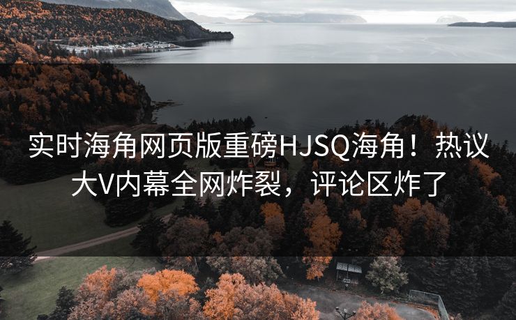 实时海角网页版重磅HJSQ海角！热议大V内幕全网炸裂，评论区炸了