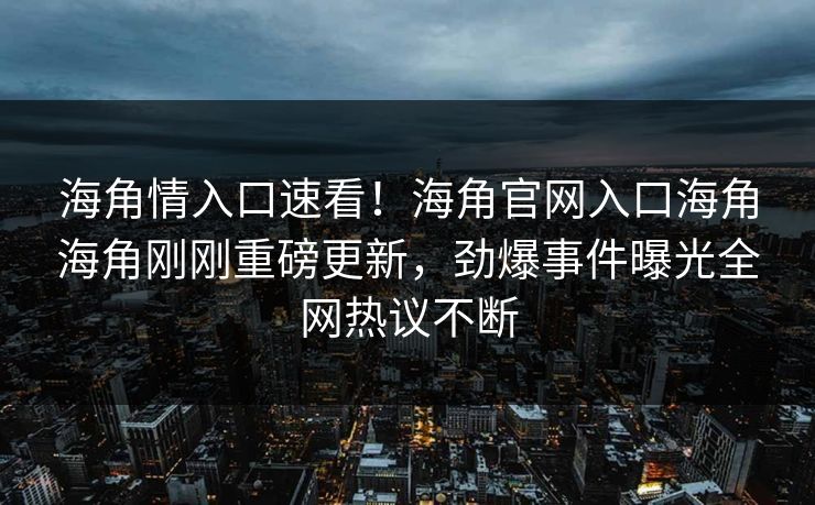 海角情入口速看！海角官网入口海角海角刚刚重磅更新，劲爆事件曝光全网热议不断