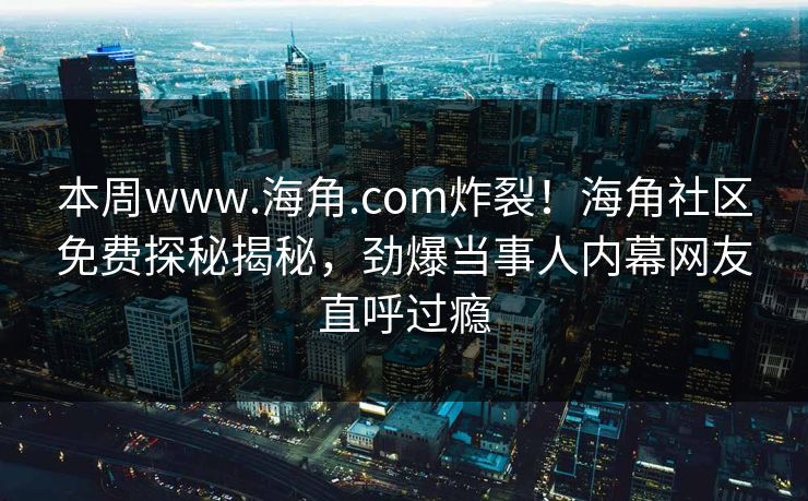 本周www.海角.com炸裂！海角社区免费探秘揭秘，劲爆当事人内幕网友直呼过瘾