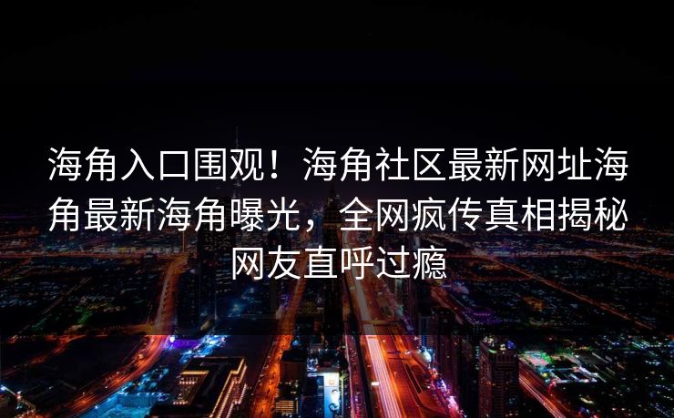 海角入口围观！海角社区最新网址海角最新海角曝光，全网疯传真相揭秘网友直呼过瘾