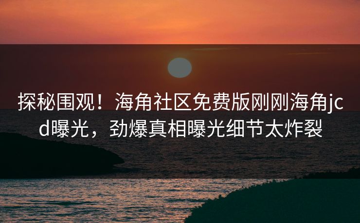 探秘围观！海角社区免费版刚刚海角jcd曝光，劲爆真相曝光细节太炸裂