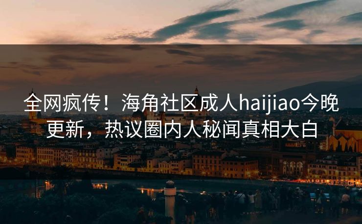 全网疯传！海角社区成人haijiao今晚更新，热议圈内人秘闻真相大白
