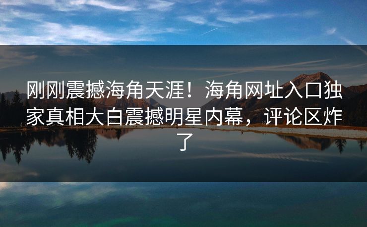 刚刚震撼海角天涯！海角网址入口独家真相大白震撼明星内幕，评论区炸了