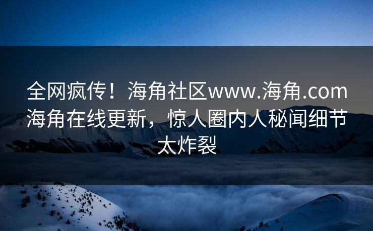 全网疯传！海角社区www.海角.com海角在线更新，惊人圈内人秘闻细节太炸裂