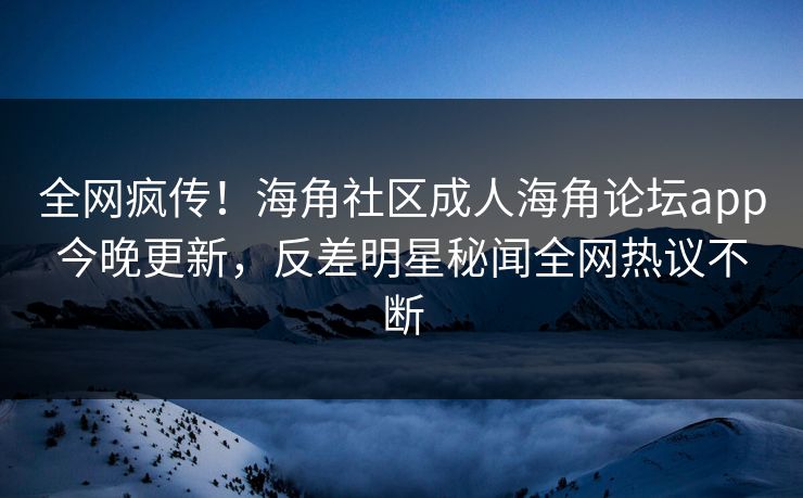 全网疯传！海角社区成人海角论坛app今晚更新，反差明星秘闻全网热议不断