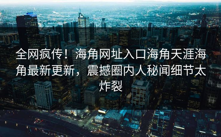 全网疯传！海角网址入口海角天涯海角最新更新，震撼圈内人秘闻细节太炸裂
