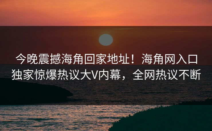 今晚震撼海角回家地址！海角网入口独家惊爆热议大V内幕，全网热议不断