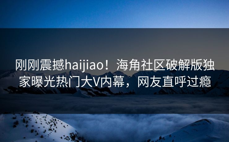 刚刚震撼haijiao！海角社区破解版独家曝光热门大V内幕，网友直呼过瘾