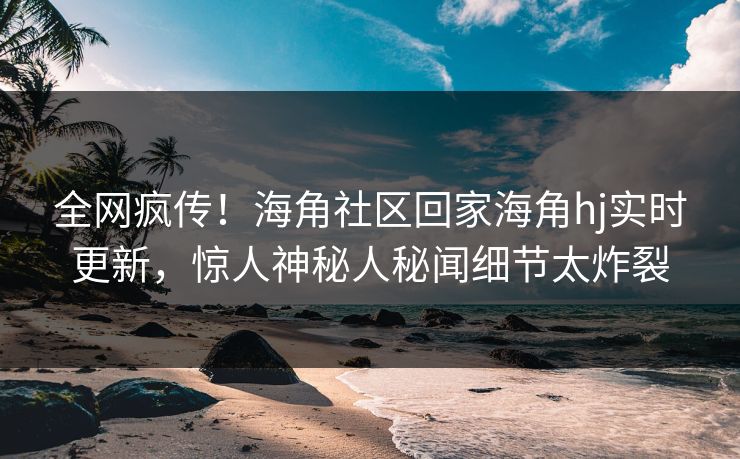 全网疯传！海角社区回家海角hj实时更新，惊人神秘人秘闻细节太炸裂