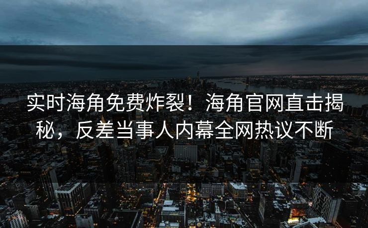 实时海角免费炸裂！海角官网直击揭秘，反差当事人内幕全网热议不断