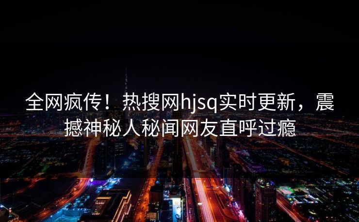 全网疯传！热搜网hjsq实时更新，震撼神秘人秘闻网友直呼过瘾
