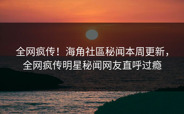 全网疯传！海角社區秘闻本周更新，全网疯传明星秘闻网友直呼过瘾