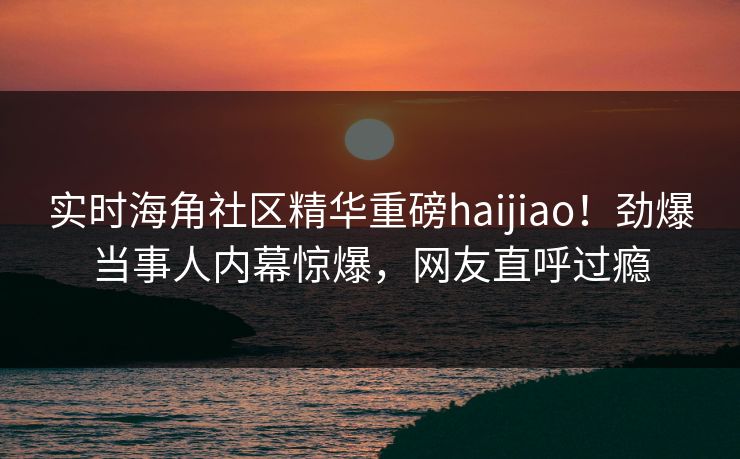 实时海角社区精华重磅haijiao！劲爆当事人内幕惊爆，网友直呼过瘾