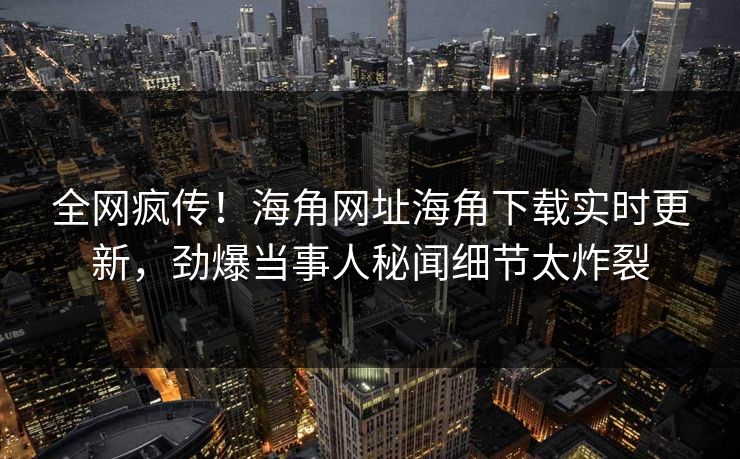 全网疯传！海角网址海角下载实时更新，劲爆当事人秘闻细节太炸裂