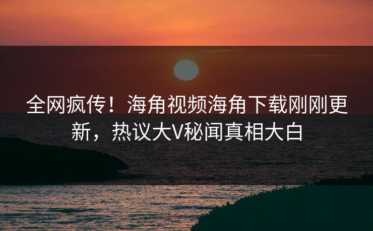 全网疯传！海角视频海角下载刚刚更新，热议大V秘闻真相大白