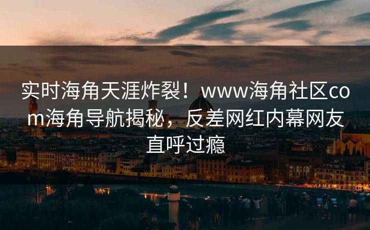 实时海角天涯炸裂！www海角社区com海角导航揭秘，反差网红内幕网友直呼过瘾