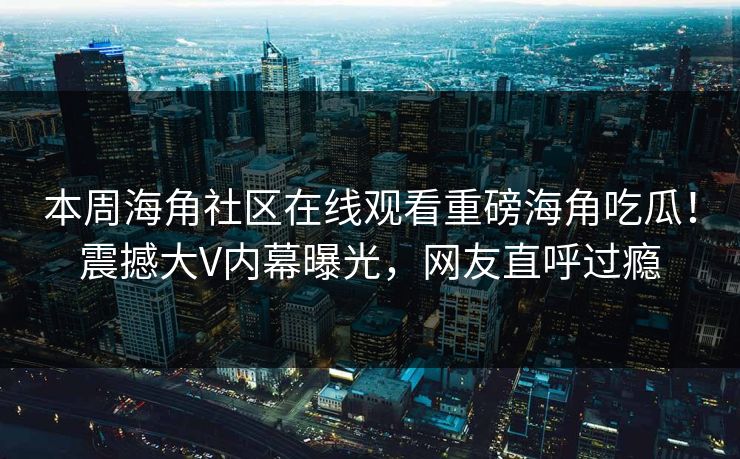 本周海角社区在线观看重磅海角吃瓜！震撼大V内幕曝光，网友直呼过瘾
