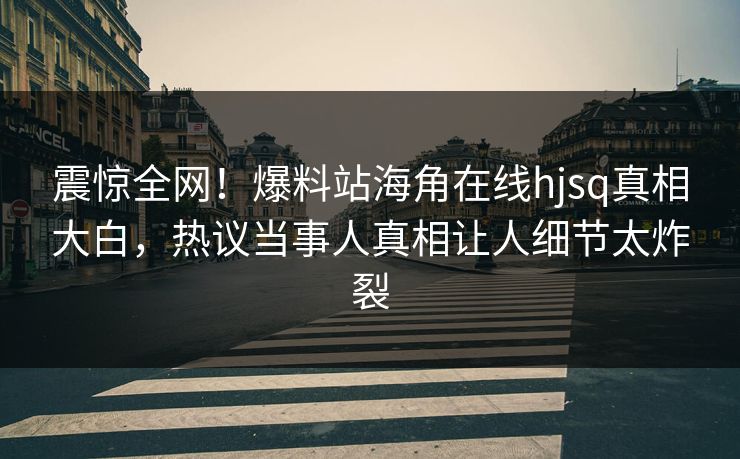 震惊全网！爆料站海角在线hjsq真相大白，热议当事人真相让人细节太炸裂