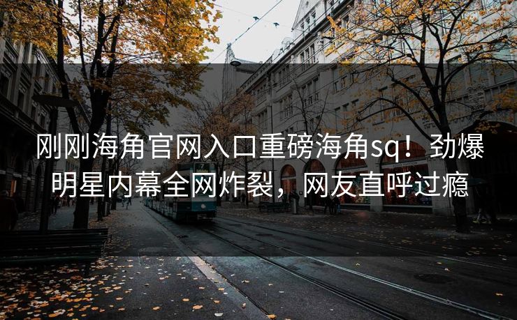 刚刚海角官网入口重磅海角sq！劲爆明星内幕全网炸裂，网友直呼过瘾