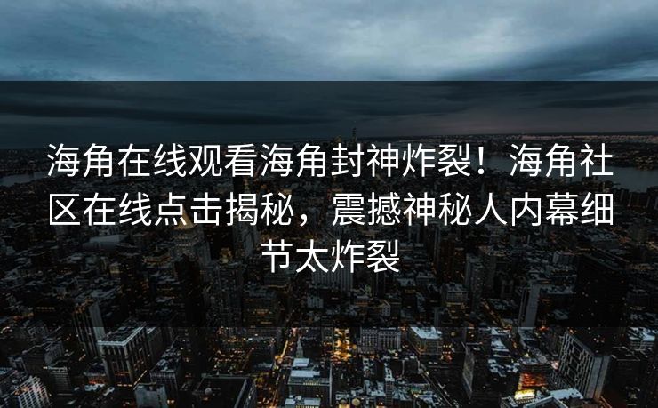 海角在线观看海角封神炸裂！海角社区在线点击揭秘，震撼神秘人内幕细节太炸裂