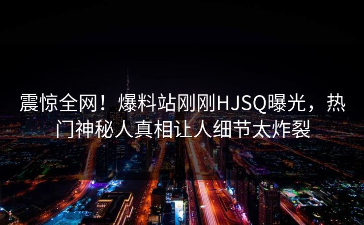 震惊全网！爆料站刚刚HJSQ曝光，热门神秘人真相让人细节太炸裂
