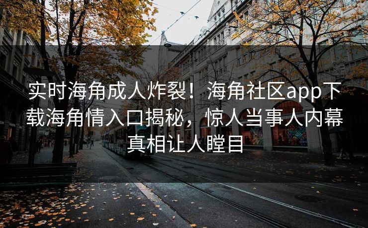 实时海角成人炸裂！海角社区app下载海角情入口揭秘，惊人当事人内幕真相让人瞠目